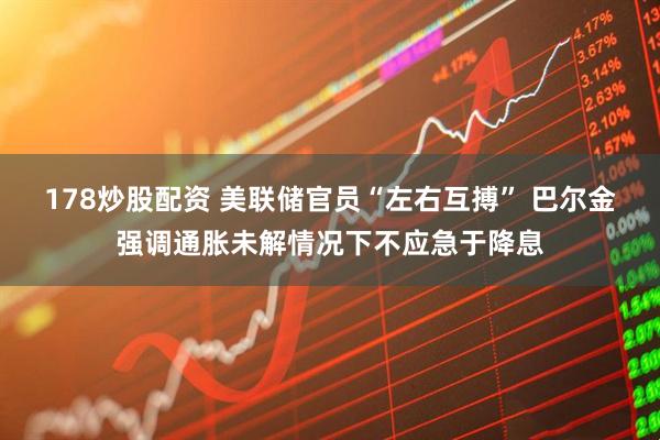 178炒股配资 美联储官员“左右互搏” 巴尔金强调通胀未解情况下不应急于降息