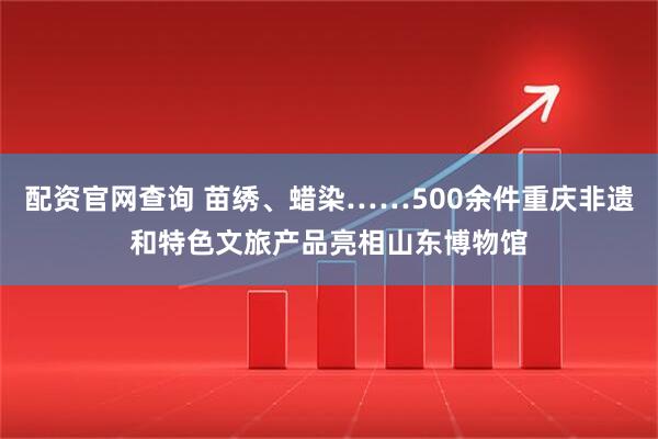 配资官网查询 苗绣、蜡染……500余件重庆非遗和特色文旅产品亮相山东博物馆