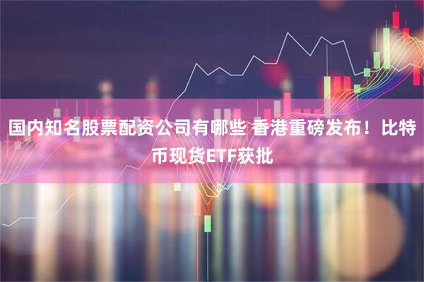 国内知名股票配资公司有哪些 香港重磅发布！比特币现货ETF获批