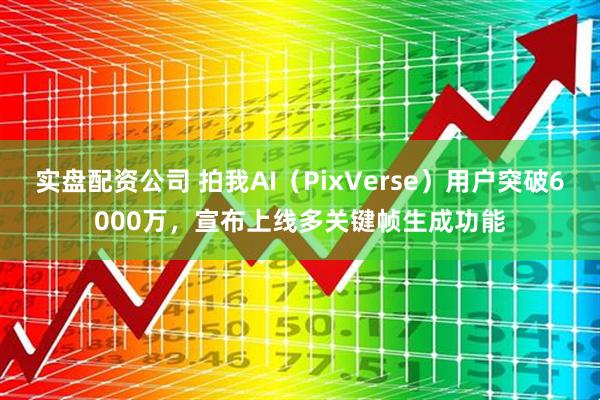 实盘配资公司 拍我AI（PixVerse）用户突破6000万，宣布上线多关键帧生成功能