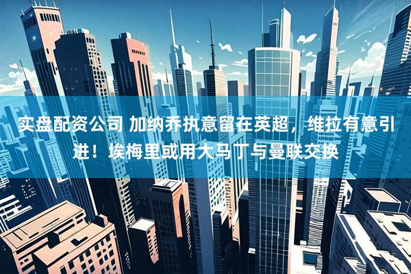 实盘配资公司 加纳乔执意留在英超，维拉有意引进！埃梅里或用大马丁与曼联交换