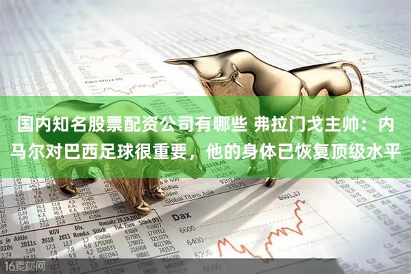 国内知名股票配资公司有哪些 弗拉门戈主帅：内马尔对巴西足球很重要，他的身体已恢复顶级水平