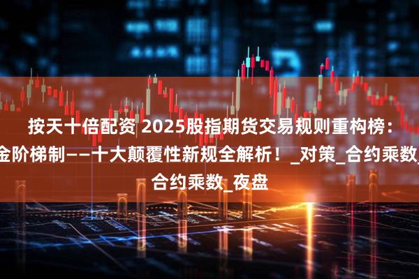 按天十倍配资 2025股指期货交易规则重构榜：保证金阶梯制——十大颠覆性新规全解析！_对策_合约乘数_夜盘