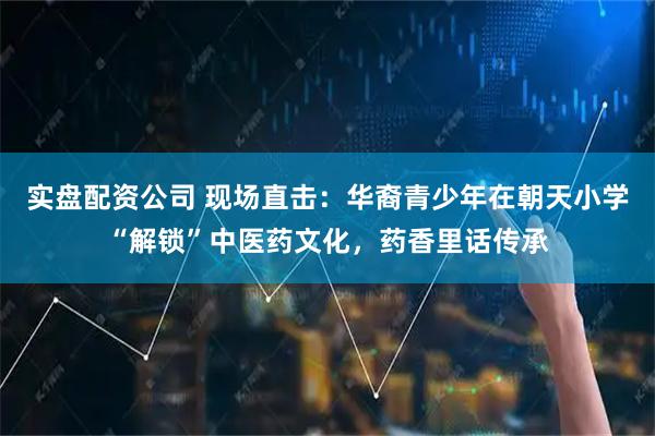 实盘配资公司 现场直击：华裔青少年在朝天小学“解锁”中医药文化，药香里话传承