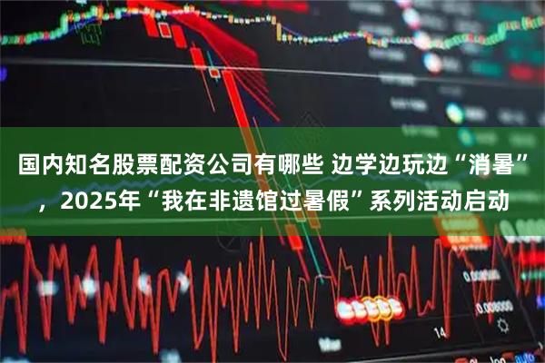 国内知名股票配资公司有哪些 边学边玩边“消暑”，2025年“我在非遗馆过暑假”系列活动启动